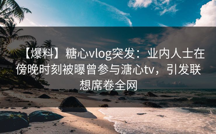 【爆料】糖心vlog突发:业内人士在傍晚时刻被曝曾参与溏心tv,引发联想席卷全网 【爆料】糖心vlog突发:业内人士在傍晚时刻被曝曾参与溏心tv,引发联想席卷全网