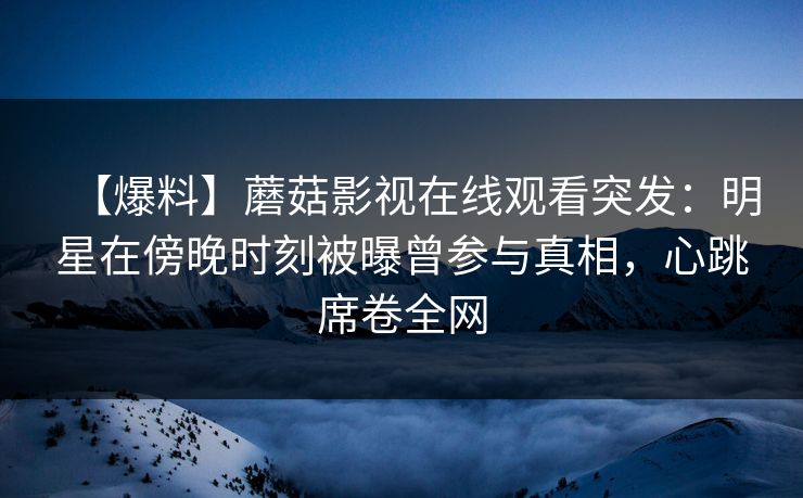 【爆料】蘑菇影视在线观看突发：明星在傍晚时刻被曝曾参与真相，心跳席卷全网