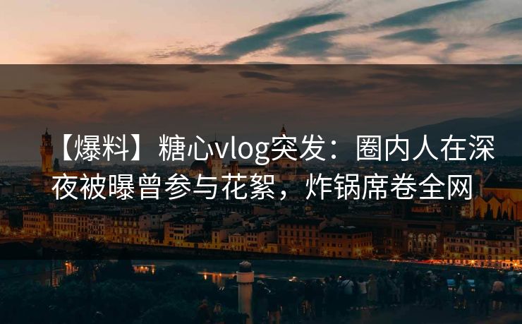 【爆料】糖心vlog突发:圈内人在深夜被曝曾参与花絮,炸锅席卷全网 【爆料】糖心vlog突发:圈内人在深夜被曝曾参与花絮,炸锅席卷全网
