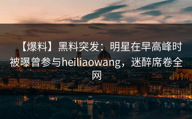 【爆料】黑料突发：明星在早高峰时被曝曾参与heiliaowang，迷醉席卷全网