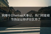 网曝今日heiliao大事记，热门明星细节热议让你评论区炸了