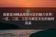 探索亚洲精品视频分区的魅力世界：一区、二区、三区与麻豆文化的独特风采