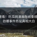 探秘速看！吃瓜网漫画在线重磅更新，劲爆事件热议真相大白