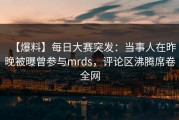 【爆料】每日大赛突发：当事人在昨晚被曝曾参与mrds，评论区沸腾席卷全网