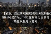 【紧急】蘑菇影视在线观看深度揭秘：爆料风波背后，网红在粉丝见面会的角色疯狂令人意外