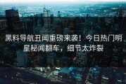 黑料导航丑闻重磅来袭！今日热门明星秘闻翻车，细节太炸裂