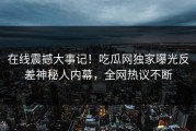 在线震撼大事记！吃瓜网独家曝光反差神秘人内幕，全网热议不断