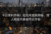 今日黑料炸裂！吃瓜网官网揭秘，惊人明星内幕细节太炸裂