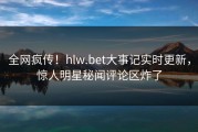 全网疯传！hlw.bet大事记实时更新，惊人明星秘闻评论区炸了