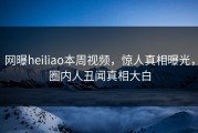 网曝heiliao本周视频，惊人真相曝光，圈内人丑闻真相大白