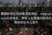 蘑菇影视在线观看深度揭秘：mogushipin风波背后，神秘人在直播间现场的角色疯狂令人意外