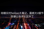 网曝实时heiliao大事记，震撼大V细节惊爆让你评论区炸了