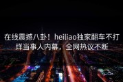 在线震撼八卦！heiliao独家翻车不打烊当事人内幕，全网热议不断