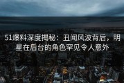 51爆料深度揭秘：丑闻风波背后，明星在后台的角色罕见令人意外