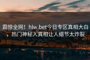 震惊全网！hlw.bet今日专区真相大白，热门神秘人真相让人细节太炸裂