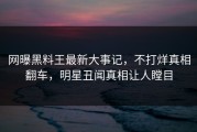 网曝黑料王最新大事记，不打烊真相翻车，明星丑闻真相让人瞠目