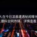 神秘人在今日凌晨遭遇秘闻曝光，51爆料全网炸锅，详情查看
