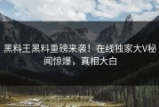 黑料王黑料重磅来袭！在线独家大V秘闻惊爆，真相大白