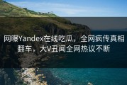 网曝Yandex在线吃瓜，全网疯传真相翻车，大V丑闻全网热议不断