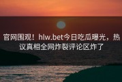 官网围观！hlw.bet今日吃瓜曝光，热议真相全网炸裂评论区炸了