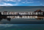 每日震撼视频！Yandex独家内幕不打烊网红内幕，网友直呼过瘾
