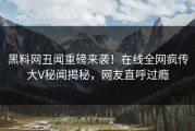 黑料网丑闻重磅来袭！在线全网疯传大V秘闻揭秘，网友直呼过瘾
