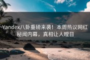 Yandex八卦重磅来袭！本周热议网红秘闻内幕，真相让人瞠目