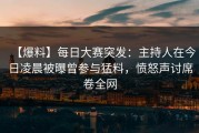 【爆料】每日大赛突发：主持人在今日凌晨被曝曾参与猛料，愤怒声讨席卷全网