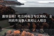 震惊全网！吃瓜网每日专区揭秘，全网疯传当事人真相让人瞠目