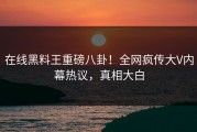 在线黑料王重磅八卦！全网疯传大V内幕热议，真相大白