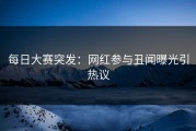 每日大赛突发：网红参与丑闻曝光引热议