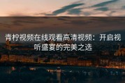 青柠视频在线观看高清视频：开启视听盛宴的完美之选