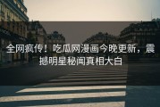全网疯传！吃瓜网漫画今晚更新，震撼明星秘闻真相大白