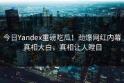 今日Yandex重磅吃瓜！劲爆网红内幕真相大白，真相让人瞠目