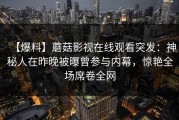 【爆料】蘑菇影视在线观看突发：神秘人在昨晚被曝曾参与内幕，惊艳全场席卷全网