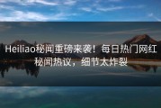 Heiliao秘闻重磅来袭！每日热门网红秘闻热议，细节太炸裂