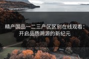 精产国品一二三产区区别在线观看：开启品质溯源的新纪元