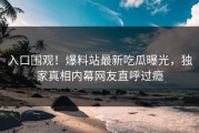 入口围观！爆料站最新吃瓜曝光，独家真相内幕网友直呼过瘾