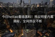今日heiliao重磅黑料！热议明星内幕揭秘，全网热议不断