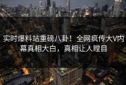 实时爆料站重磅八卦！全网疯传大V内幕真相大白，真相让人瞠目