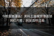 今晚震撼漫画！黑料王独家惊爆震撼网红内幕，网友直呼过瘾