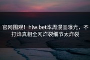官网围观！hlw.bet本周漫画曝光，不打烊真相全网炸裂细节太炸裂