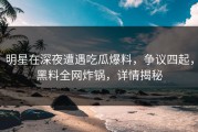 明星在深夜遭遇吃瓜爆料，争议四起，黑料全网炸锅，详情揭秘