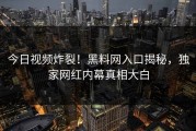 今日视频炸裂！黑料网入口揭秘，独家网红内幕真相大白