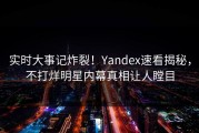 实时大事记炸裂！Yandex速看揭秘，不打烊明星内幕真相让人瞠目