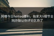 网曝今日heiliao爆料，独家大V细节全网炸裂让你评论区炸了