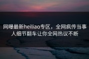 网曝最新heiliao专区，全网疯传当事人细节翻车让你全网热议不断