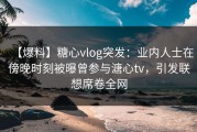 【爆料】糖心vlog突发：业内人士在傍晚时刻被曝曾参与溏心tv，引发联想席卷全网