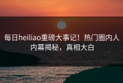 每日heiliao重磅大事记！热门圈内人内幕揭秘，真相大白