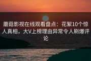蘑菇影视在线观看盘点：花絮10个惊人真相，大V上榜理由异常令人刷爆评论